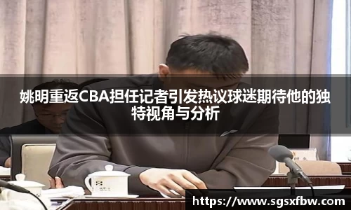 姚明重返CBA担任记者引发热议球迷期待他的独特视角与分析